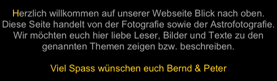Herzlich willkommen auf unserer Webseite Blick nach oben. Diese Seite handelt von der Fotografie sowie der Astrofotografie. Wir möchten euch hier liebe Leser, Bilder und Texte zu den genannten Themen zeigen bzw. beschreiben. 
Viel Spass wünschen euch Bernd & Peter
