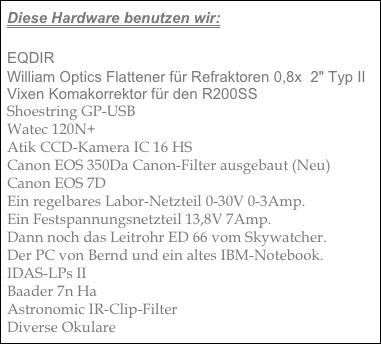 Diese Hardware benutzen wir:

EQDIR
William Optics Flattener für Refraktoren 0,8x  2" Typ II
Vixen Komakorrektor für den R200SS
Shoestring GP-USB
Watec 120N+
Atik CCD-Kamera IC 16 HS
Canon EOS 350Da Canon-Filter ausgebaut (Neu)
Canon EOS 7D
Ein regelbares Labor-Netzteil 0-30V 0-3Amp.
Ein Festspannungsnetzteil 13,8V 7Amp.
Dann noch das Leitrohr ED 66 vom Skywatcher.
Der PC von Bernd und ein altes IBM-Notebook.
IDAS-LPs II
Baader 7n Ha
Astronomic IR-Clip-Filter
Diverse Okulare